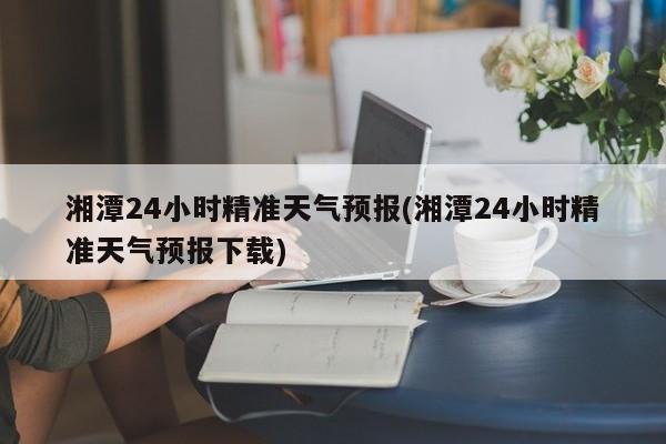 湘潭24小时精准天气预报(湘潭24小时精准天气预报下载) 第1张