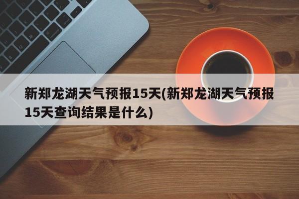 新郑龙湖天气预报15天(新郑龙湖天气预报15天查询结果是什么) 第1张