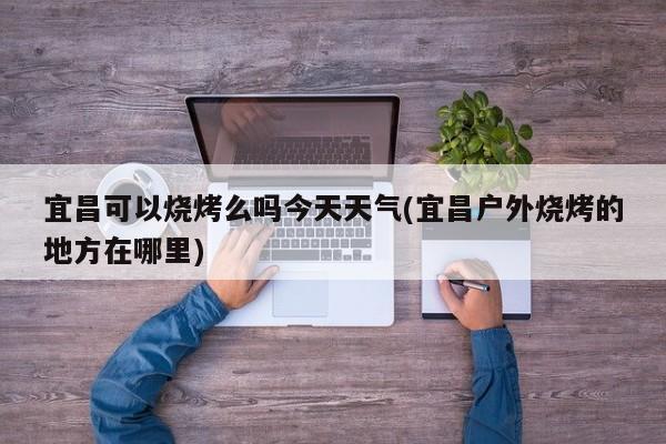 宜昌可以烧烤么吗今天天气(宜昌户外烧烤的地方在哪里) 第1张