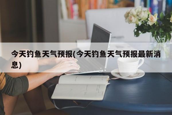 今天钓鱼天气预报(今天钓鱼天气预报最新消息) 第1张