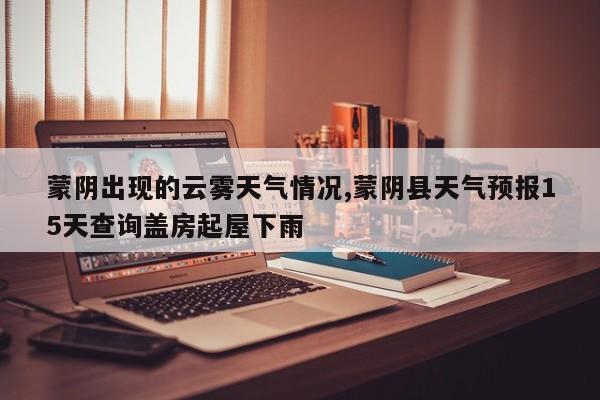 蒙阴出现的云雾天气情况,蒙阴县天气预报15天查询盖房起屋下雨 第1张