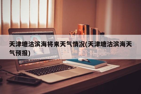 天津塘沽滨海将来天气情况(天津塘沽滨海天气预报) 第1张
