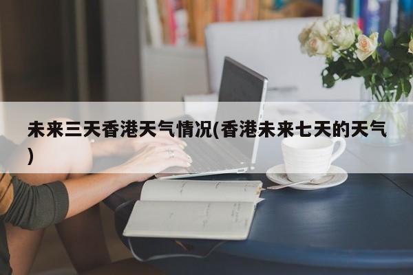 未来三天香港天气情况(香港未来七天的天气) 第1张