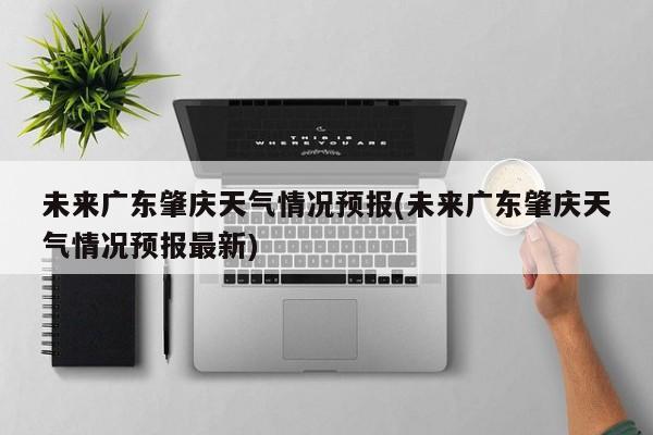 未来广东肇庆天气情况预报(未来广东肇庆天气情况预报最新) 第1张