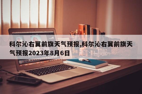 科尔沁右翼前旗天气预报,科尔沁右翼前旗天气预报2023年8月6日 第1张