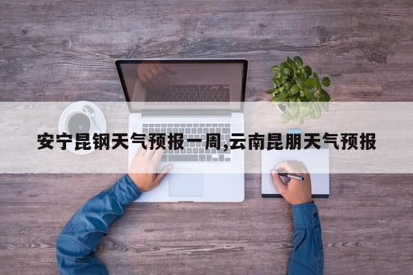 安宁昆钢天气预报一周,云南昆朋天气预报 第1张