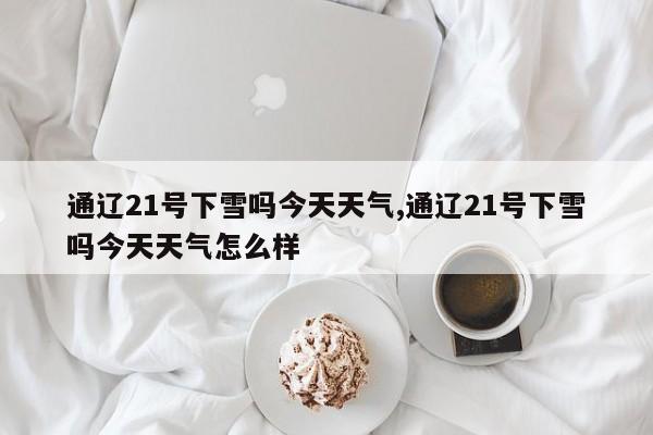 通辽21号下雪吗今天天气,通辽21号下雪吗今天天气怎么样 第1张