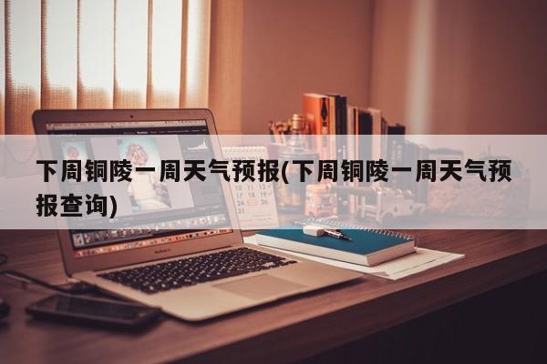 下周铜陵一周天气预报(下周铜陵一周天气预报查询) 第1张