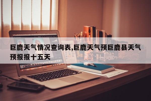巨鹿天气情况查询表,巨鹿天气预巨鹿县天气预报报十五天 第1张