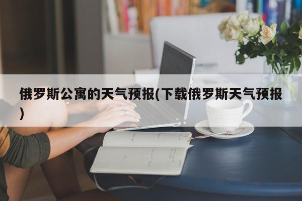 俄罗斯公寓的天气预报(下载俄罗斯天气预报) 第1张
