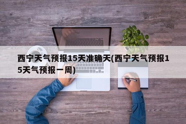 西宁天气预报15天准确天(西宁天气预报15天气预报一周) 第1张