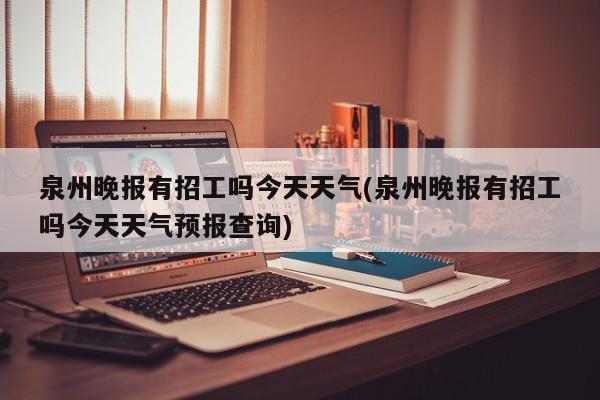 泉州晚报有招工吗今天天气(泉州晚报有招工吗今天天气预报查询) 第1张