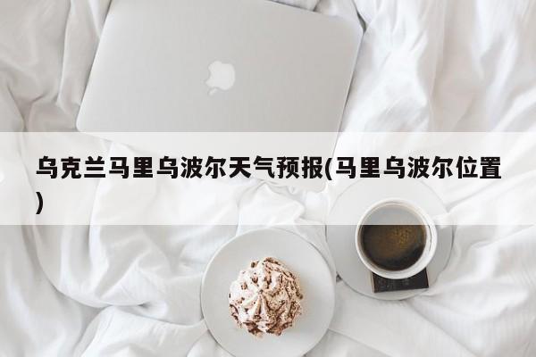 乌克兰马里乌波尔天气预报(马里乌波尔位置) 第1张
