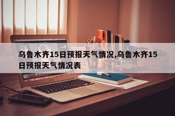 乌鲁木齐15日预报天气情况,乌鲁木齐15日预报天气情况表 第1张