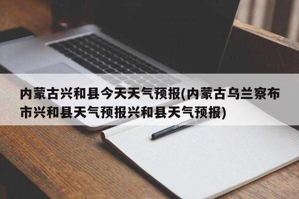内蒙古兴和县今天天气预报(内蒙古乌兰察布市兴和县天气预报兴和县天气预报) 第1张