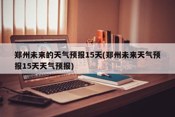 郑州未来的天气预报15天(郑州未来天气预报15天天气预报) 第1张