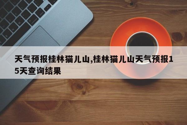 天气预报桂林猫儿山,桂林猫儿山天气预报15天查询结果 第1张