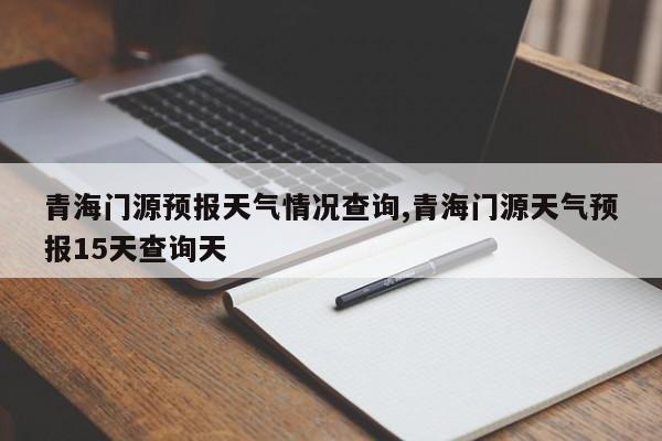 青海门源预报天气情况查询,青海门源天气预报15天查询天 第1张