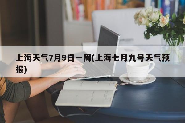 上海天气7月9日一周(上海七月九号天气预报) 第1张