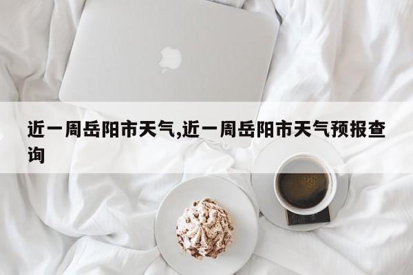 近一周岳阳市天气,近一周岳阳市天气预报查询 第1张
