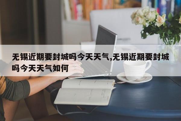 无锡近期要封城吗今天天气,无锡近期要封城吗今天天气如何 第1张