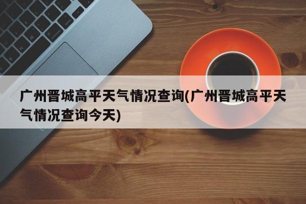广州晋城高平天气情况查询(广州晋城高平天气情况查询今天) 第1张
