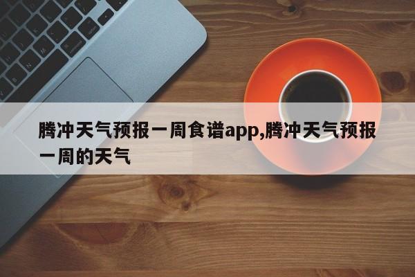 腾冲天气预报一周食谱app,腾冲天气预报一周的天气 第1张