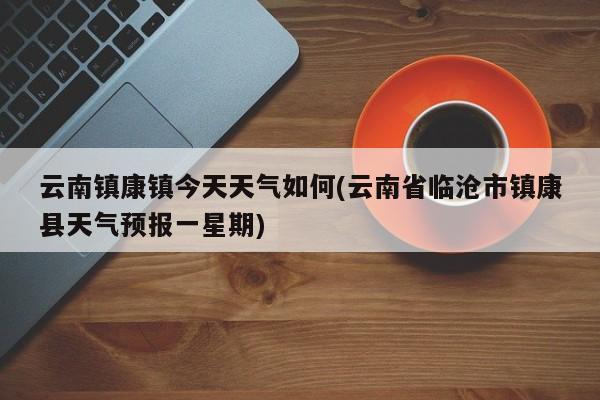 云南镇康镇今天天气如何(云南省临沧市镇康县天气预报一星期) 第1张