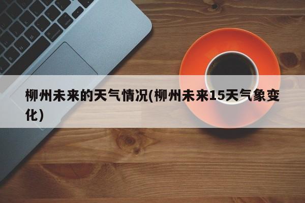 柳州未来的天气情况(柳州未来15天气象变化) 第1张