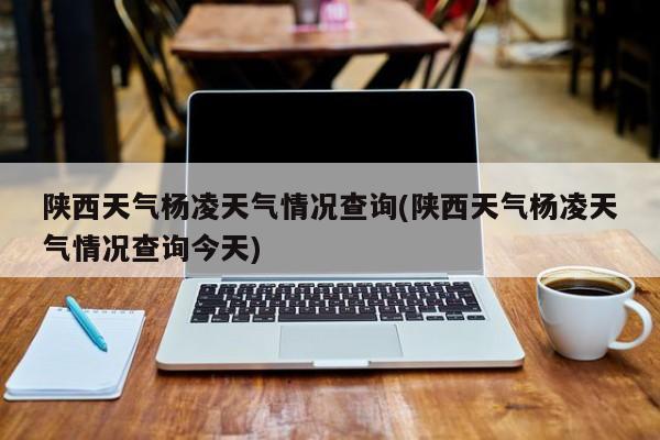 陕西天气杨凌天气情况查询(陕西天气杨凌天气情况查询今天) 第1张