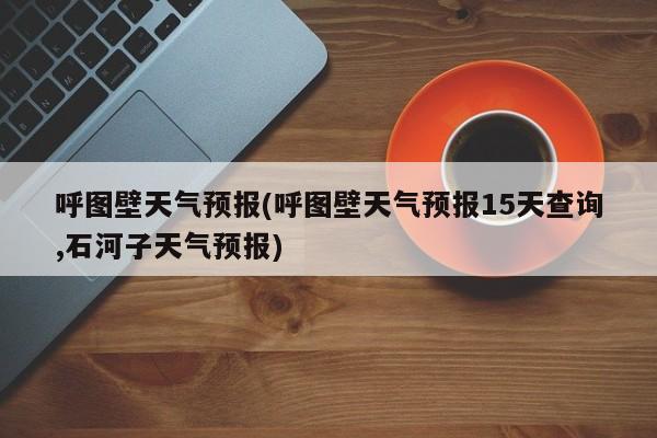 呼图壁天气预报(呼图壁天气预报15天查询,石河子天气预报) 第1张