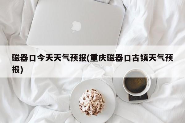 磁器口今天天气预报(重庆磁器口古镇天气预报) 第1张