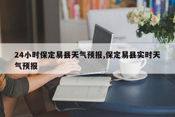 24小时保定易县天气预报,保定易县实时天气预报 第1张
