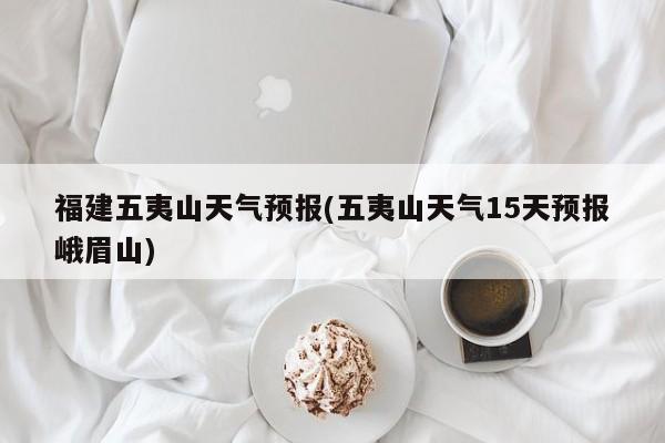 福建五夷山天气预报(五夷山天气15天预报峨眉山) 第1张