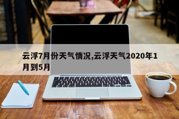 云浮7月份天气情况,云浮天气2020年1月到5月 第1张