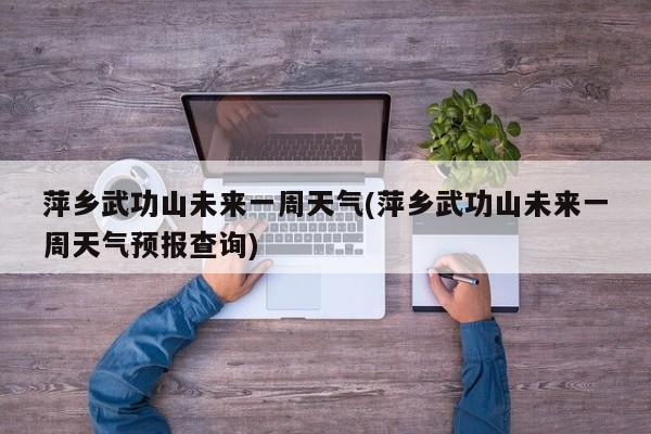 萍乡武功山未来一周天气(萍乡武功山未来一周天气预报查询) 第1张