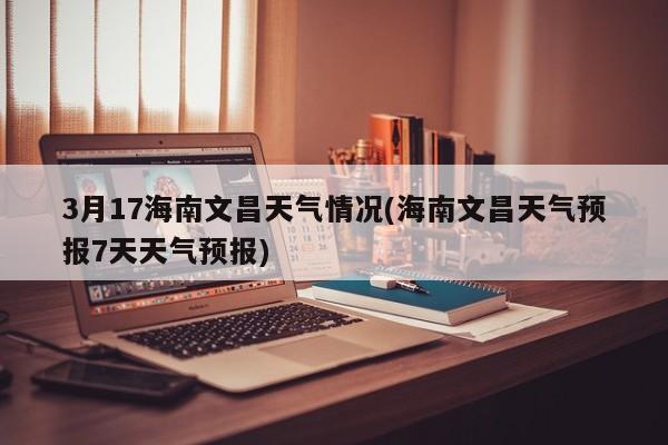3月17海南文昌天气情况(海南文昌天气预报7天天气预报) 第1张