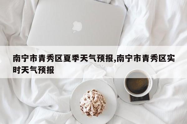 南宁市青秀区夏季天气预报,南宁市青秀区实时天气预报 第1张