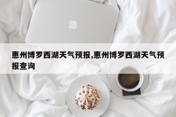 惠州博罗西湖天气预报,惠州博罗西湖天气预报查询 第1张