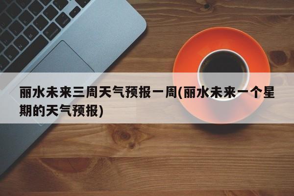 丽水未来三周天气预报一周(丽水未来一个星期的天气预报) 第1张