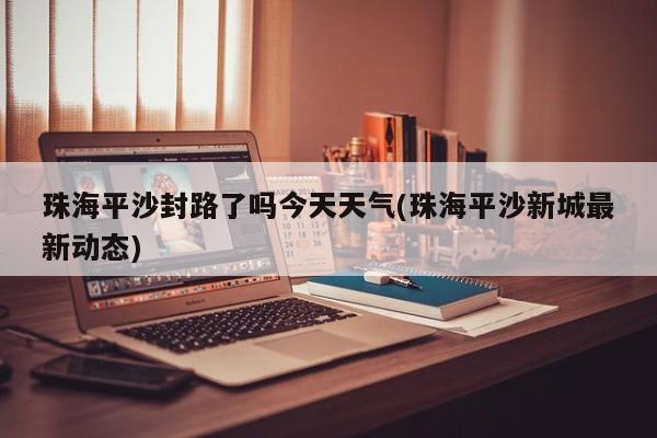 珠海平沙封路了吗今天天气(珠海平沙新城最新动态) 第1张