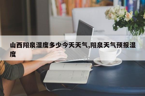 山西阳泉湿度多少今天天气,阳泉天气预报湿度 第1张