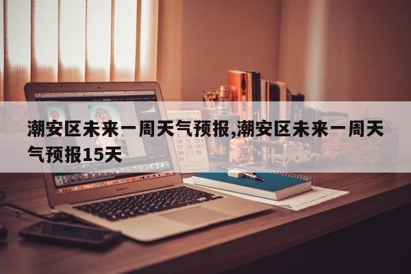 潮安区未来一周天气预报,潮安区未来一周天气预报15天 第1张
