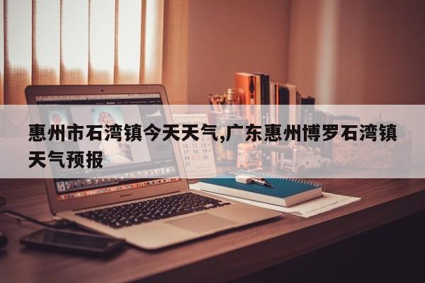 惠州市石湾镇今天天气,广东惠州博罗石湾镇天气预报 第1张