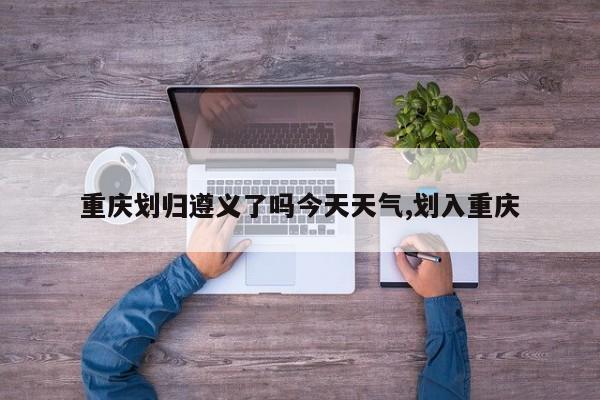 重庆划归遵义了吗今天天气,划入重庆 第1张