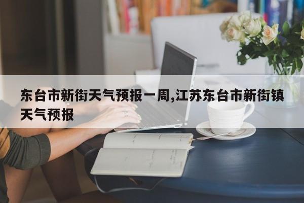 东台市新街天气预报一周,江苏东台市新街镇天气预报 第1张