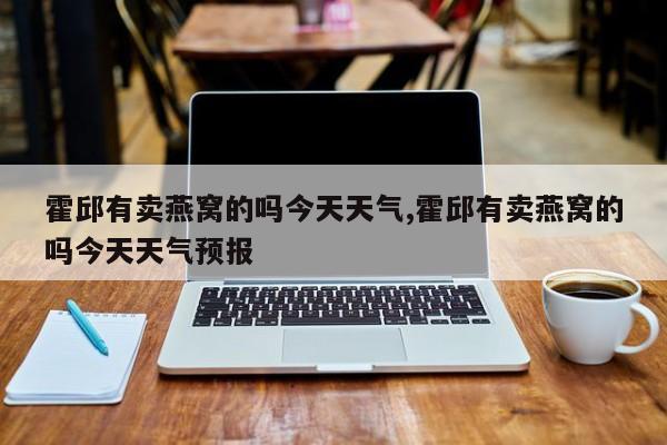 霍邱有卖燕窝的吗今天天气,霍邱有卖燕窝的吗今天天气预报 第1张