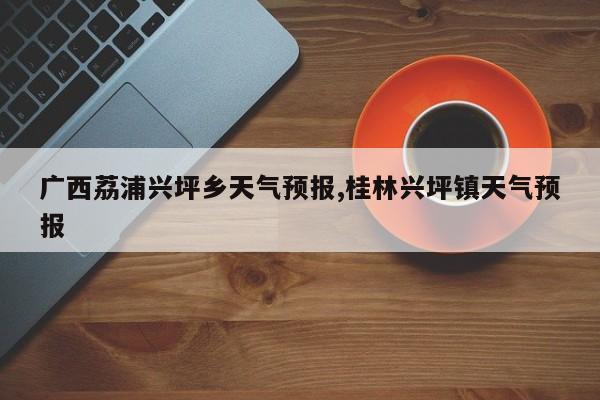 广西荔浦兴坪乡天气预报,桂林兴坪镇天气预报 第1张